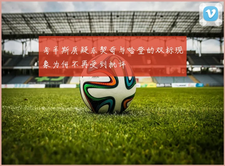 考辛斯质疑东契奇与哈登的双标现象为何不再受到批评