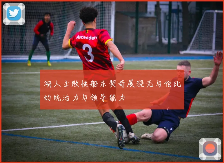湖人击败快船东契奇展现无与伦比的统治力与领导能力