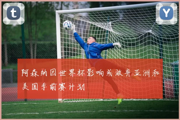 阿森纳因世界杯影响或放弃亚洲和美国季前赛计划