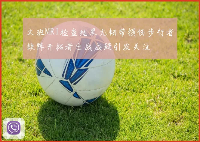 文班MRI检查结果无韧带损伤步行者缺阵开拓者出战成疑引发关注