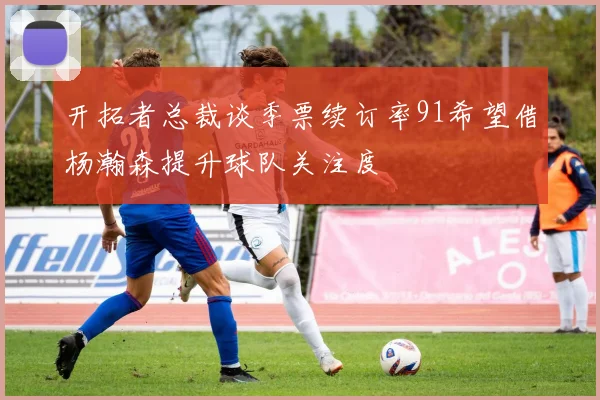 开拓者总裁谈季票续订率91希望借杨瀚森提升球队关注度