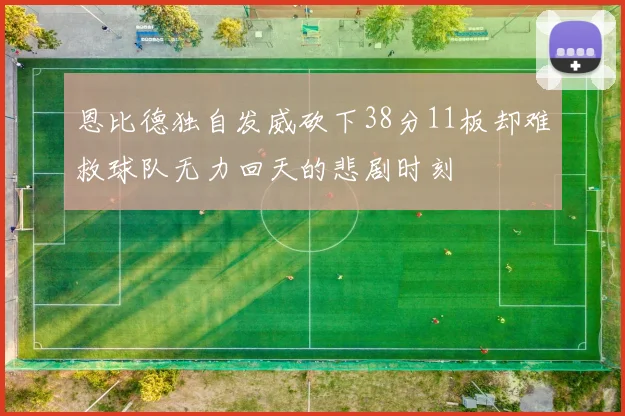 恩比德独自发威砍下38分11板却难救球队无力回天的悲剧时刻