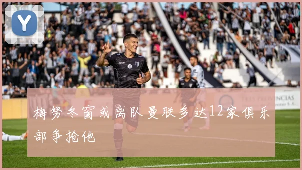 梅努冬窗或离队曼联多达12家俱乐部争抢他