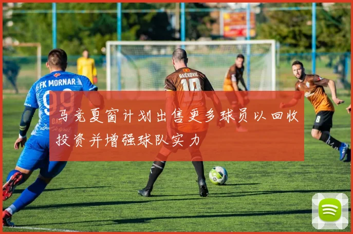 马竞夏窗计划出售更多球员以回收投资并增强球队实力