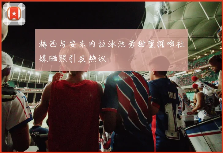 梅西与安东内拉泳池旁甜蜜拥吻社媒晒照引发热议
